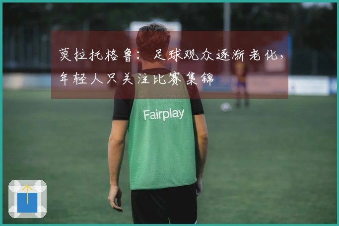 莫拉托格鲁：足球观众逐渐老化，年轻人只关注比赛集锦
