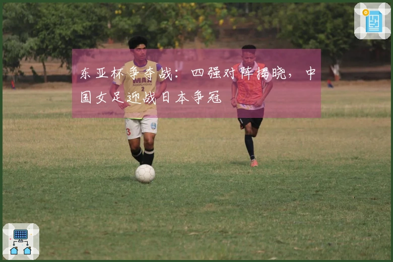 东亚杯争夺战：四强对阵揭晓，中国女足迎战日本争冠