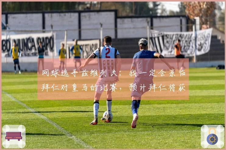 网球选手兹维列夫：我一定会亲临拜仁对皇马的比赛，预计拜仁将获胜