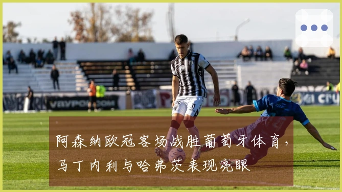 阿森纳欧冠客场战胜葡萄牙体育，马丁内利与哈弗茨表现亮眼