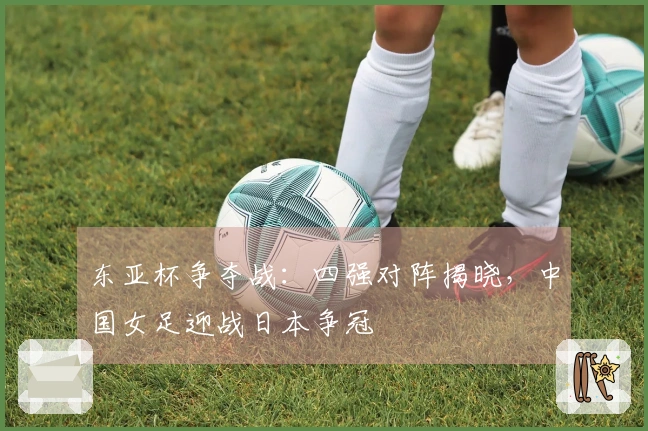 东亚杯争夺战：四强对阵揭晓，中国女足迎战日本争冠