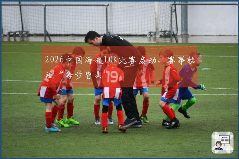 2026中国海淀10K比赛启动，赛事轨迹“每步皆美”