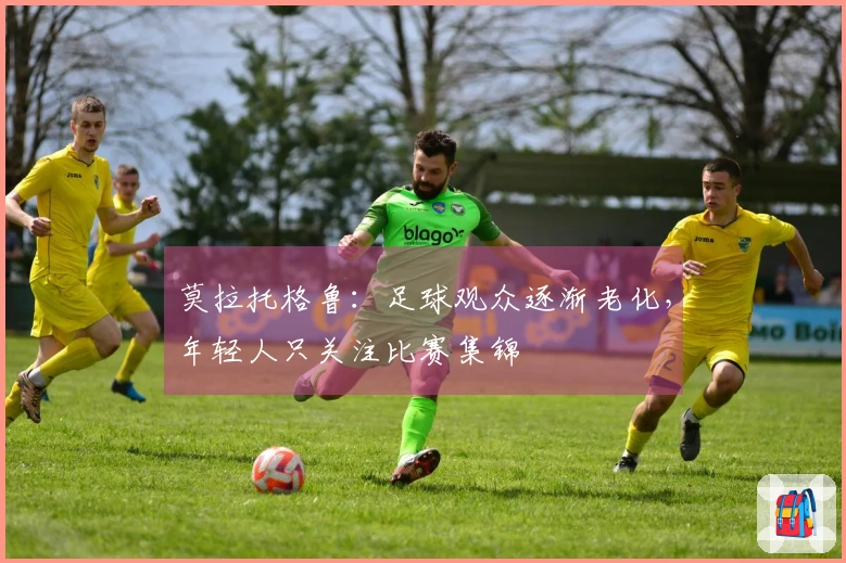 莫拉托格鲁：足球观众逐渐老化，年轻人只关注比赛集锦