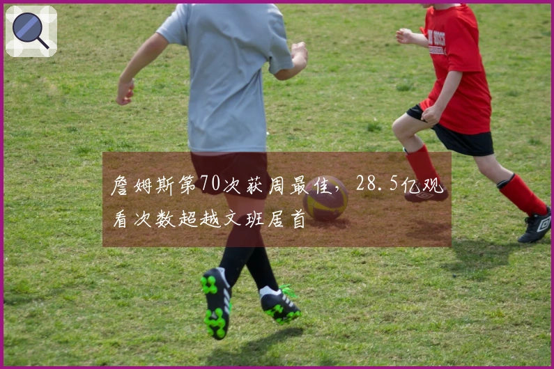 詹姆斯第70次获周最佳，28.5亿观看次数超越文班居首