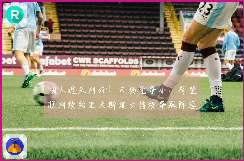 湖人迎来利好！市场竞争小，有望顺利续约里夫斯建立持续争冠阵容