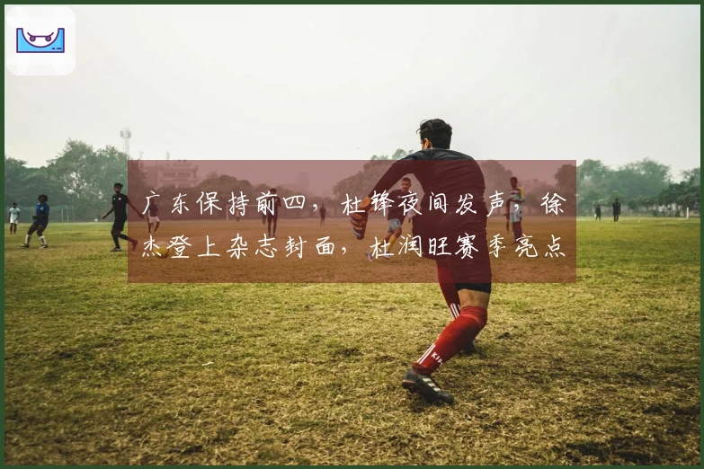 广东保持前四，杜锋夜间发声，徐杰登上杂志封面，杜润旺赛季亮点。