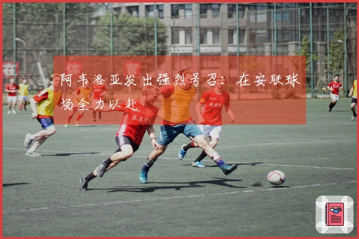 阿韦洛亚发出强烈号召：在安联球场全力以赴
